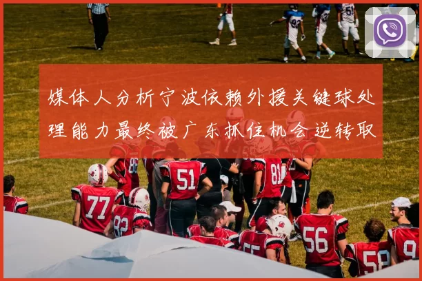 媒体人分析宁波依赖外援关键球处理能力最终被广东抓住机会逆转取胜