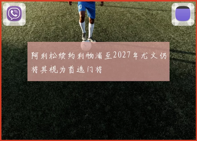 阿利松续约利物浦至2027年尤文仍将其视为首选门将