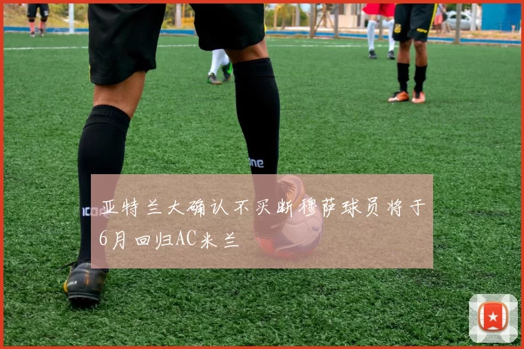 亚特兰大确认不买断穆萨球员将于6月回归AC米兰