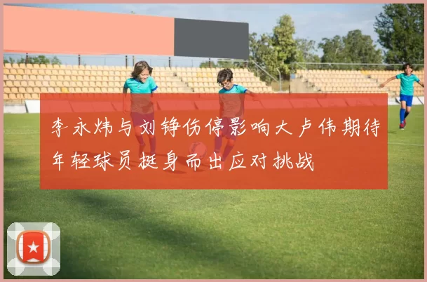 李永炜与刘铮伤停影响大卢伟期待年轻球员挺身而出应对挑战