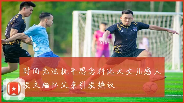 时间无法抚平思念科比大女儿感人发文缅怀父亲引发热议