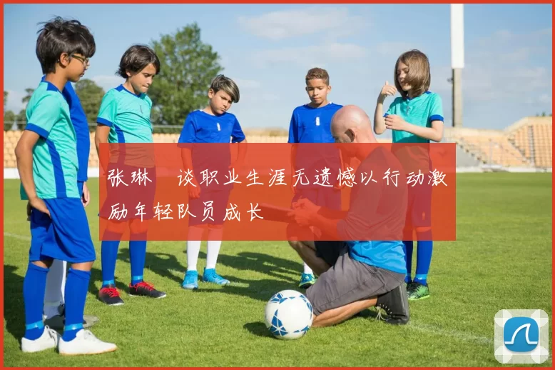 张琳芃谈职业生涯无遗憾以行动激励年轻队员成长