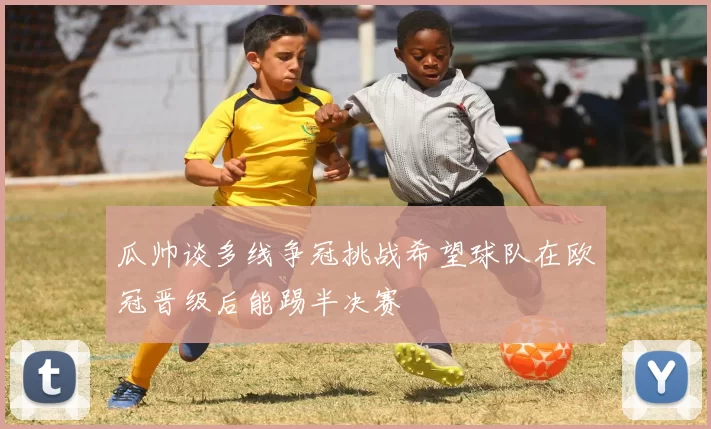 瓜帅谈多线争冠挑战希望球队在欧冠晋级后能踢半决赛