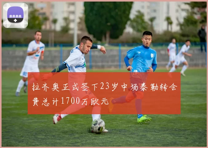 拉齐奥正式签下23岁中场泰勒转会费总计1700万欧元