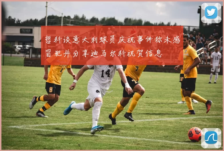 哲科谈意大利球员庆祝事件称未感冒犯并分享迪马尔科祝贺信息