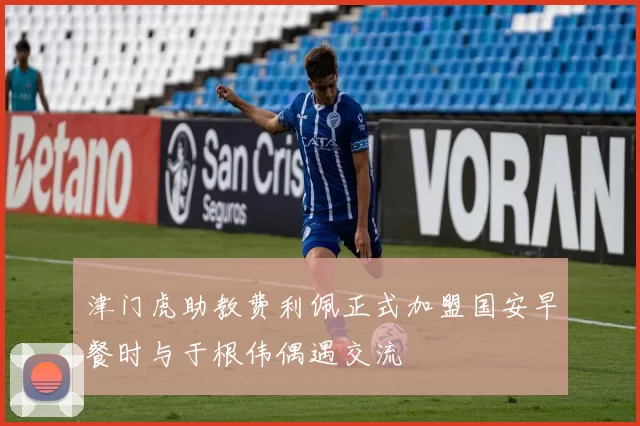 津门虎助教费利佩正式加盟国安早餐时与于根伟偶遇交流