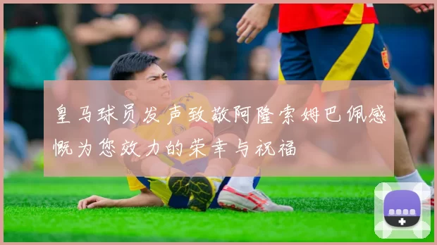 皇马球员发声致敬阿隆索姆巴佩感慨为您效力的荣幸与祝福