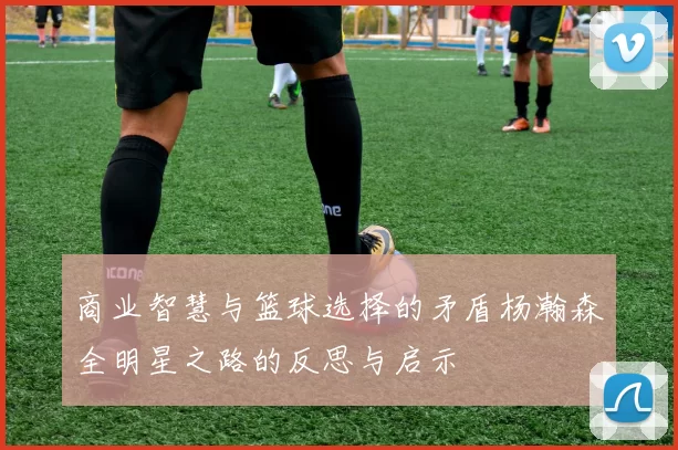 商业智慧与篮球选择的矛盾杨瀚森全明星之路的反思与启示