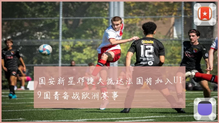 国安新星邓捷夫抵达法国将加入U19国青备战欧洲赛事