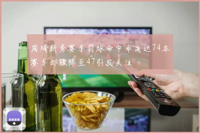 周琦新秀赛季罚球命中率高达74本赛季却骤降至47引发关注