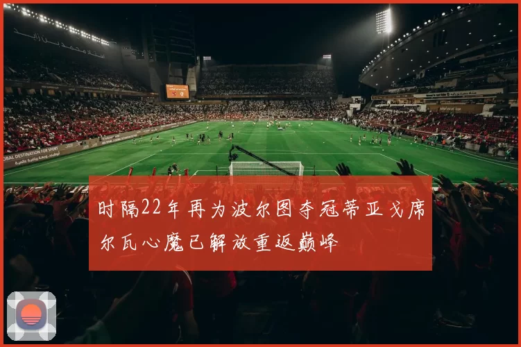 时隔22年再为波尔图夺冠蒂亚戈席尔瓦心魔已解放重返巅峰