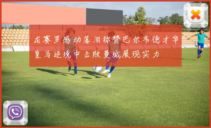 龙赛罗感动落泪称赞巴尔韦德才华皇马逆境中击败曼城展现实力