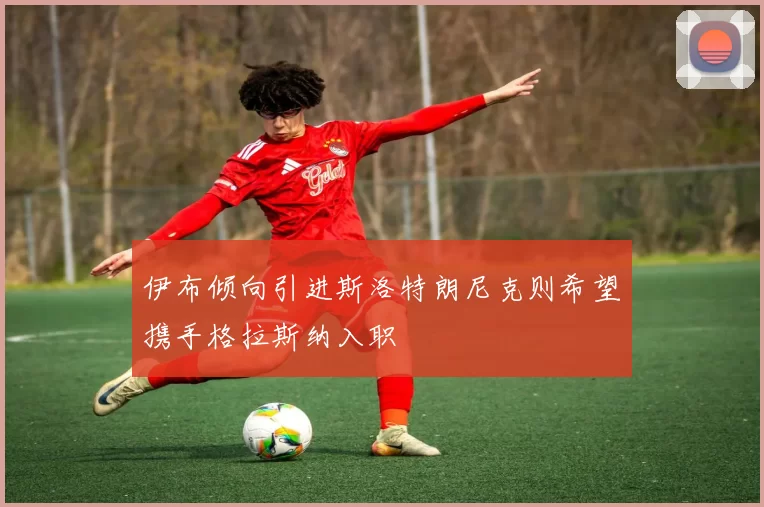 伊布倾向引进斯洛特朗尼克则希望携手格拉斯纳入职