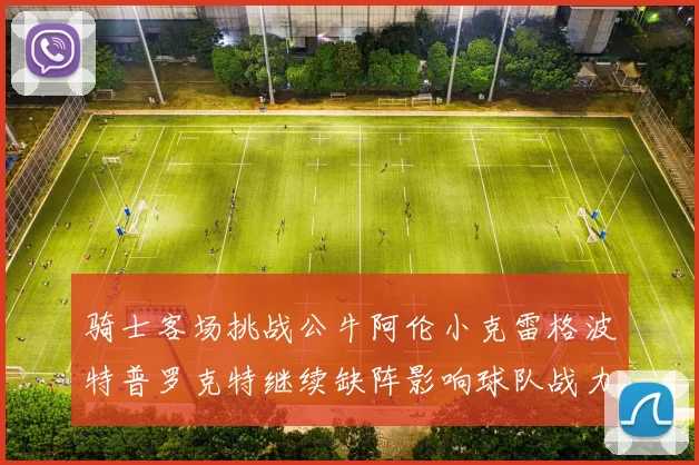 骑士客场挑战公牛阿伦小克雷格波特普罗克特继续缺阵影响球队战力
