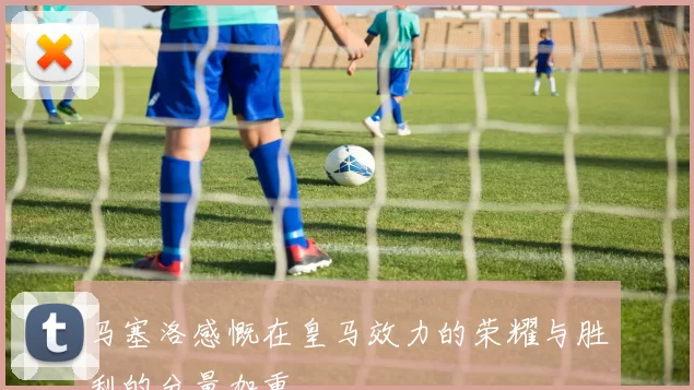 马塞洛感慨在皇马效力的荣耀与胜利的分量加重